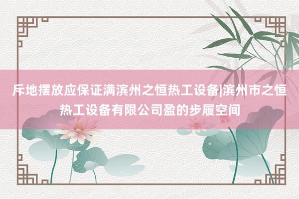 斥地摆放应保证满滨州之恒热工设备|滨州市之恒热工设备有限公司盈的步履空间